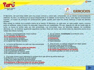 Inicio




                                                                                                   EJERCICIOS
El Marxismo, del cual todos hablan pero muy pocos conocen y, sobre todo, comprenden, es un método fundamentalmente
dialéctico. Es decir, un método que se apoya íntegramente en la realidad, en los hechos. No es, como algunos erróneamente
suponen, un cuerpo de principios de consecuencias rígidas, iguales para todos los climas históricos y todas las latitudes
sociales.
Marx extrajo su método de la entraña misma de la historia. El Marxismo, en cada país, en cada pueblo, opera y acciona
sobre el ambiente, sobre el medio, sin descuidar ninguna de sus modalidades. Por eso, después de más de medio siglo de
lucha, su fuerza se exhibe cada vez más acrecentada. Los comunistas rusos, los laboristas ingleses, los socialistas
alemanes, etc., se reclaman igualmente seguidores de Marx. Este solo hecho vale contra todas las objeciones acerca de la
validez del método marxista.
1. El texto, fundamentalmente, busca explicar:                 4. En el contexto, modalidades se entiende como:
a) Las variantes del Marxismo.                                 a) Clasificaciones.
b) La naturaleza del Marxismo.                                 b) Peculiaridades.
c) Las revoluciones marxistas.                                 c) Parámetros.
d) Los antecedentes del Marxismo.                              d) Disposiciones.
e) La rigidez del método marxista.                             e) Nacionalidades.

2. La fuerza del Marxismo es cada vez más acrecentada          5. Para el autor, un método integrado por ideas rígidas:
                                                               a) Favorece mejor al cambio social.
ya que este método:                                            b) Resulta incompatible con la dialéctica.
a) Resulta invariable en todas las latitudes.                  c) No puede ser utilizado por los laboristas.
b) Se sustenta en la realidad concreta.                        d) Se apoya íntegramente en los hechos.
c) No es puramente dialéctico.                                 e) Si puede aplicarse con éxito en el mundo.
d) Es comprendido de manera cabal.
e) Es aplicado por rusos y alemanes.

3. Si el autor tomara como referencia lo contrario de lo que afirma se podría decir que:
a) El Marxismo es un método de corte realista.
b) Marx tuvo ideas altamente revolucionarias.
c) El Marxismo se aplica en todos los países por igual.
d) Actualmente el Marxismo goza de una gran acogida.
e) La filosofía marxista se apoya en los hechos históricos.
 