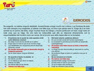 Inicio




                                                                                              EJERCICIOS
Se exigente, no toleres ninguna debilidad. Acostúmbrate a exigir mucho de ti mismo. Los hombres de éxito
han sido siempre muy exigentes; si toleras una falta tuya, el único que pierde eres tú. Exigir de ti en todo
sentido es el camino del éxito, exigir muchas horas de trabajo y mucha perfección en todo; exigir éxito en
toda cosa que se haga. De otro lado es indiscutible que ello se relaciona directamente con la
responsabilidad del hombre como ser social, de la función que debe desarrollar en la sociedad.
 1.   Si partimos de un punto de vista opuesto al del     3.   Del texto anterior, podemos deducir:
      autor debemos concluir:                             a)   Es una función social del hombre autoerigirse
 a)   No exigir mucho de los demás es lo óptimo           b)   La sociedad no permite que el hombre se desarrolle
 b)   Exigir éxito en todo lo que el ser humano haga           autoerigiéndose
 c)   Las debilidades son necesarias para el desarrollo   c)   El hombre sólo debe buscar el éxito y desarrollo
      personal y social                                        individual
 d)   No resulta necesario para el desarrollo social la   d)   La mujer ha sido discriminada en este texto lo cual es
      exigencia personal                                       una afrenta
 e)   No se debe tolerar ninguna debilidad                e)   No podemos llegar al éxito en cualquier cosa por el
                                                               esfuerzo
 2.   De acuerdo al texto, tú pierdes si:                 4.   No se menciona en el texto
 a)   No toleres una falta                                a)   No toleres una falta tuya
 b)   Tú no toleras lo que otros no toleran               b)   Acostúmbrate a exigir mucho de ti
 c)   Toleras una falta                                   c)   El éxito está en todo lo que haces
 d)   No toleras falta de los demás                       d)   Si no te exiges sólo pierdes tú
 e)   Toleras una falta tuya                              e)   Exigir es necesario para el éxito
 