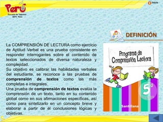 Inicio




                                                   DEFINICIÓN
La COMPRENSIÓN DE LECTURA como ejercicio
de Aptitud Verbal es una prueba consistente en
responder interrogantes sobre el contenido de
textos seleccionados de diversa naturaleza y
complejidad.
Su objetivo es calibrar las habilidades verbales
del estudiante, se reconoce a las pruebas de
comprensión de textos como las más
completas e integrales.
Una prueba de comprensión de textos evalúa la
comprensión de un texto, tanto en su contenido
global como en sus afirmaciones específicas, así
como para sintetizarlo en un concepto breve y
elaborar a partir de él conclusiones lógicas y
objetivas.
 