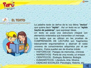 Inicio




EL TEXTO
           La palabra texto se deriva de la voz latina "textus"
           que quiere decir "tejido". Así un texto es un "tejido
           hecho de palabras", que expresan ideas.
           Un texto es pues una estructura integral con
           elementos ordenados que transmiten un mensaje.
           Los textos que se utilizan en las pruebas de
           COMPRENSIÓN DE LECTURA son fragmentos
           básicamente argumentativos y abarcan el vasto
           universo de conocimientos adquiridos por el ser
           humano. Estos pueden ser de diversa índole:
           - HISTÓRICOS : Pasajes de memorias, crónicas
           - NARRATIVOS : Parte de una novela, un ensayo
           - CIENTÍFICOS : Zoología, Botánica, Biología
           - HUMANÍSTICOS : Literatura, Arte, Música.
           - CIENCIAS SOCIALES: Psicología, Historia, etc
 