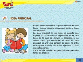 Inicio




IDEA PRINCIPAL

                 Es incuestionablemente la parte medular de todo
                 texto. Intenta resumir conceptualmente el texto
                 desarrollado.
                 La idea principal de un texto es aquella que
                 expone su contenido más importante; es la idea
                 base de la cual se derivan o desprenden las
                 demás ideas que conforman el texto. La idea
                 principal es una idea general, es decir, no entra
                 en mayores análisis, ni formula ejemplos u otras
                 especificaciones.
                 Cabe señalar que la idea principal se expresa en
                 forma de oración.
 