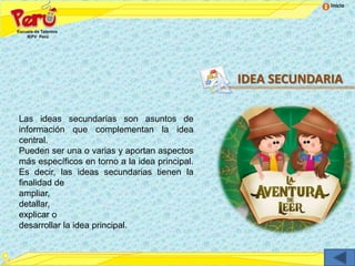 Inicio




                                                IDEA SECUNDARIA

Las ideas secundarias son asuntos de
información que complementan la idea
central.
Pueden ser una o varias y aportan aspectos
más específicos en torno a la idea principal.
Es decir, las ideas secundarias tienen la
finalidad de
ampliar,
detallar,
explicar o
desarrollar la idea principal.
 