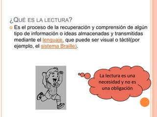 ¿QUÉ ES LA LECTURA?
 Es el proceso de la recuperación y comprensión de algún
tipo de información o ideas almacenadas y transmitidas
mediante el lenguaje, que puede ser visual o táctil(por
ejemplo, el sistema Braille).
La lectura es una
necesidad y no es
una obligación
 
