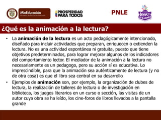 PNLE
¿Qué es la animación a la lectura?
• La animación de la lectura es un acto pedagógicamente intencionado,
diseñado para incluir actividades que preparan, enriquecen o extienden la
lectura. No es una actividad espontánea ni gratuita, puesto que tiene
objetivos predeterminados, para lograr mejorar algunos de los indicadores
del comportamiento lector. El mediador de la animación a la lectura no
necesariamente es un pedagogo, pero su acción sí es educativa. Lo
imprescindible, para que la animación sea auténticamente de lectura (y no
de otra cosa) es que el libro sea central en su desarrollo
• Ejemplos de animación son, por ejemplo, la organización de clubes de
lectura, la realización de talleres de lectura o de investigación en
biblioteca, los juegos literarios en un curso o sección, las visitas de un
autor cuya obra se ha leído, los cine-foros de libros llevados a la pantalla
grande

 