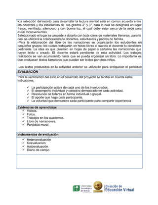 -La selección del recinto para desarrollar la lectura mental será en común acuerdo entre
los docentes y los estudiantes de los grados 2° y 3°, para lo cual se designará un lugar
fresco, ventilado, silencioso y con buena luz, el cual debe estar cerca de la sede para
evitar inconvenientes.
Seleccionado el lugar se procede a dotarlo con toda clase de materiales literarios, para lo
cual se utilizará la colaboración de docentes, estudiantes y padres de familia.
-Para la elaboración del libro de las narraciones se organizarán los estudiantes en
pequeños grupos; los cuales trabajarán en horas libres o cuando el docente lo considere
pertinente. La idea es que plasmen en hojas de papel o cartulina las narraciones que
hayan leído o creado. El docente estará pendiente de esta actividad. Los trabajos
realizados se van acumulando hasta que se pueda organizar un libro. Lo importante es
que produzcan textos llamativos que puedan ser leídos por otros niños.
-Los textos producidos en la actividad anterior se utilizarán para enriquecer el periódico
mural a través de copias.EVALUACIÓN
Para la verificación del éxito en el desarrollo del proyecto se tendrá en cuenta estos
indicadores:
 La participación activa de cada uno de los involucrados.
 El desempeño individual y colectivo demostrado en cada actividad.
 Resolución de talleres en forma individual o grupal.
 El aporte que haga cada participante.
 La voluntad que demuestre cada participante para compartir experiencia
Evidencias de aprendizaje:
 Videos.
 Fotos.
 Trabajos en los cuadernos.
 Libro de narraciones.
 Periódico mural.
Instrumentos de evaluación
 Heteroevaluación
 Coevaluación
 Autoevaluación
 Diario de campo
 