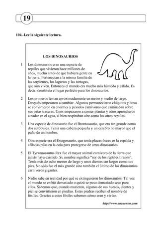 104.-Lee la siguiente lectura.
LOS DINOSAURIOS
1 Los dinosaurios eran una especie de
reptiles que vivieron hace millones de
años, mucho antes de que hubiera gente en
la tierra. Pertenecían a la misma familia de
las serpientes, los lagartos y las tortugas,
que aún viven. Entonces el mundo era mucho más húmedo y cálido. Es
decir, constituía el lugar perfecto para los dinosaurios.
2 Los primeros tenían aproximadamente un metro y medio de largo.
Después empezaron a cambiar. Algunos permanecieron chiquitos y otros
se convirtieron en enormes y pesados carnívoros que caminaban sobre
sus patas traseras. Unos empezaron a comer plantas y otros aprendieron
a nadar en el agua, si bien respiraban aire como los otros reptiles.
3 Una especie de dinosaurio fue el Brontosaurio, que era tan grande como
dos autobuses. Tenía una cabeza pequeña y un cerebro no mayor que el
puño de un hombre.
4 Otra especie era el Estegosaurio, que tenía placas óseas en la espalda y
afiladas púas en la cola para protegerse de otros dinosaurios.
5 El Tyrannosaurus Rex fue el mayor animal carnívoro de la tierra que
jamás haya existido. Su nombre significa “rey de los reptiles tiranos”.
Tenía más de ocho metros de largo y unos dientes tan largos como tus
pies. No sólo fue el más grande sino también el último de los dinosaurios
carnívoros gigantes.
6 Nadie sabe en realidad por qué se extinguieron los dinosaurios. Tal vez
el mundo se enfrió demasiado o quizá se puso demasiado seco para
ellos. Sabemos que, cuando murieron, algunos de sus huesos, dientes y
piel se convirtieron en piedras. Estas piedras reciben el nombre de
fósiles. Gracias a estos fósiles sabemos cómo eran y vivían.
http://www.encuentos.com
19
 