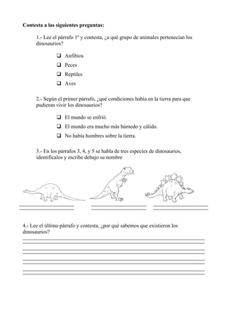 Contesta a las siguientes preguntas:
1.- Lee el párrafo 1º y contesta, ¿a qué grupo de animales pertenecían los
dinosaurios?
Anfibios
Peces
Reptiles
Aves
2.- Según el primer párrafo, ¿qué condiciones había en la tierra para que
pudieran vivir los dinosaurios?
El mundo se enfrió.
El mundo era mucho más húmedo y cálido.
No había hombres sobre la tierra.
3.- En los párrafos 3, 4, y 5 se habla de tres especies de dinosaurios,
identifícalos y escribe debajo su nombre
4.- Lee el último párrafo y contesta, ¿por qué sabemos que existieron los
dinosaurios?
 