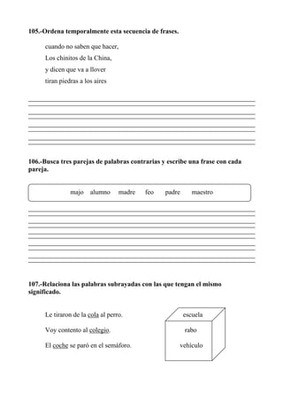105.-Ordena temporalmente esta secuencia de frases.
cuando no saben que hacer,
Los chinitos de la China,
y dicen que va a llover
tiran piedras a los aires
106.-Busca tres parejas de palabras contrarias y escribe una frase con cada
pareja.
majo alumno madre feo padre maestro
107.-Relaciona las palabras subrayadas con las que tengan el mismo
significado.
Le tiraron de la cola al perro. escuela
Voy contento al colegio. rabo
El coche se paró en el semáforo. vehículo
 