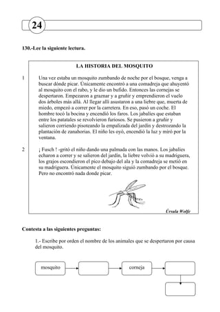 130.-Lee la siguiente lectura.
LA HISTORIA DEL MOSQUITO
1 Una vez estaba un mosquito zumbando de noche por el bosque, venga a
buscar dónde picar. Únicamente encontró a una comadreja que ahuyentó
al mosquito con el rabo, y le dio un bufido. Entonces las cornejas se
despertaron. Empezaron a graznar y a gruñir y emprendieron el vuelo
dos árboles más allá. Al llegar allí asustaron a una liebre que, muerta de
miedo, empezó a correr por la carretera. En eso, pasó un coche. El
hombre tocó la bocina y encendió los faros. Los jabalíes que estaban
entre los patatales se revolvieron furiosos. Se pusieron a gruñir y
salieron corriendo pisoteando la empalizada del jardín y destrozando la
plantación de zanahorias. El niño les oyó, encendió la luz y miró por la
ventana.
2 ¡ Fusch ! -gritó el niño dando una palmada con las manos. Los jabalíes
echaron a correr y se salieron del jardín, la liebre volvió a su madriguera,
los grajos escondieron el pico debajo del ala y la comadreja se metió en
su madriguera. Únicamente el mosquito siguió zumbando por el bosque.
Pero no encontró nada donde picar.
Úrsula Wolfe
Contesta a las siguientes preguntas:
1.- Escribe por orden el nombre de los animales que se despertaron por causa
del mosquito.
mosquito corneja
24
 