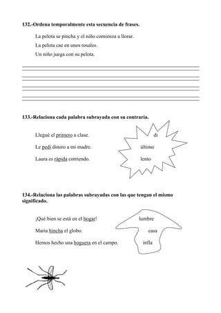 132.-Ordena temporalmente esta secuencia de frases.
La pelota se pincha y el niño comienza a llorar.
La pelota cae en unos rosales.
Un niño juega con su pelota.
133.-Relaciona cada palabra subrayada con su contraria.
Llegué el primero a clase. di
Le pedí dinero a mi madre. último
Laura es rápida corriendo. lento
134.-Relaciona las palabras subrayadas con las que tengan el mismo
significado.
¡Qué bien se está en el hogar! lumbre
María hincha el globo. casa
Hemos hecho una hoguera en el campo. infla
 
