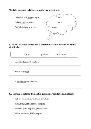 50.-Relaciona cada palabra subrayada con su contraria.
La botella está llena de agua. abre
Pedro, cierra la puerta. vacia
Pinté el cielo de azul claro. oscuro
51.- Copia las frases cambiando la palabra subrayada por otra del mismo
significado.
coche pequeña descienden
Las niñas bajan del autobús.
Ana es muy baja.
El automóvil corre mucho.
52.-Subraya la palabra de cada fila que no guarda relación con el resto.
melocotón, naranja, manzana, pera, lupa
enero, mayo, abril, marzo, campana
mediano, pipa, pequeño, grande, chico
pelota, red, bolso, balón, raqueta
 