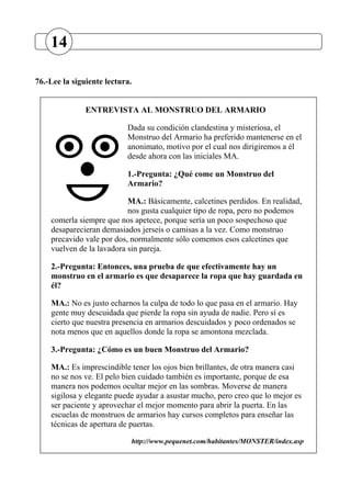 76.-Lee la siguiente lectura.
ENTREVISTA AL MONSTRUO DEL ARMARIO
Dada su condición clandestina y misteriosa, el
Monstruo del Armario ha preferido mantenerse en el
anonimato, motivo por el cual nos dirigiremos a él
desde ahora con las iniciales MA.
1.-Pregunta: ¿Qué come un Monstruo del
Armario?
MA.: Básicamente, calcetines perdidos. En realidad,
nos gusta cualquier tipo de ropa, pero no podemos
comerla siempre que nos apetece, porque sería un poco sospechoso que
desaparecieran demasiados jerseis o camisas a la vez. Como monstruo
precavido vale por dos, normalmente sólo comemos esos calcetines que
vuelven de la lavadora sin pareja.
2.-Pregunta: Entonces, una prueba de que efectivamente hay un
monstruo en el armario es que desaparece la ropa que hay guardada en
él?
MA.: No es justo echarnos la culpa de todo lo que pasa en el armario. Hay
gente muy descuidada que pierde la ropa sin ayuda de nadie. Pero sí es
cierto que nuestra presencia en armarios descuidados y poco ordenados se
nota menos que en aquellos donde la ropa se amontona mezclada.
3.-Pregunta: ¿Cómo es un buen Monstruo del Armario?
MA.: Es imprescindible tener los ojos bien brillantes, de otra manera casi
no se nos ve. El pelo bien cuidado también es importante, porque de esa
manera nos podemos ocultar mejor en las sombras. Moverse de manera
sigilosa y elegante puede ayudar a asustar mucho, pero creo que lo mejor es
ser paciente y aprovechar el mejor momento para abrir la puerta. En las
escuelas de monstruos de armarios hay cursos completos para enseñar las
técnicas de apertura de puertas.
http://www.pequenet.com/habitantes/MONSTER/index.asp
14
 