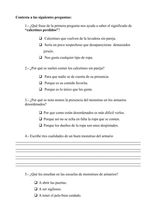 Contesta a las siguientes preguntas:
1.- ¿Qué frase de la primera pregunta nos ayuda a saber el significado de
“calcetines perdidos”?
Calcetines que vuelven de la lavadora sin pareja.
Sería un poco sospechoso que desaparecieran demasiados
jerseis.
Nos gusta cualquier tipo de ropa.
2.- ¿Por qué se suelen comer los calcetines sin pareja?
Para que nadie se de cuenta de su presencia.
Porque es su comida favorita.
Porque es lo único que les gusta.
3.- ¿Por qué se nota menos la presencia del monstruo en los armarios
desordenados?
Por que como están desordenados es más difícil verlos.
Porque así no se echa en falta la ropa que se comen.
Porque los dueños de la ropa son unos despistados.
4.- Escribe tres cualidades de un buen monstruo del armario
5.- ¿Qué les enseñan en las escuelas de monstruos de armarios?
A abrir las puertas.
A ser sigilosos.
A tener el pelo bien cuidado.
 