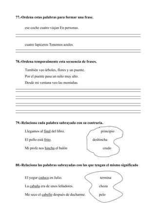77.-Ordena estas palabras para formar una frase.
ese coche cuatro viajan En personas.
cuatro lapiceros Tenemos azules.
78.-Ordena temporalmente esta secuencia de frases.
También veo árboles, flores y un puente.
Por el puente pasa un niño muy alto.
Desde mi ventana veo las montañas.
79.-Relaciona cada palabra subrayada con su contraria.
Llegamos al final del libro. principio
El pollo está frito. deshincha
Mi profe nos hincha el balón crudo
80.-Relaciona las palabras subrayadas con las que tengan el mismo significado
El yogur caduca en Julio. termina
La cabaña era de unos leñadores. choza
Me seco el cabello después de ducharme. pelo
 