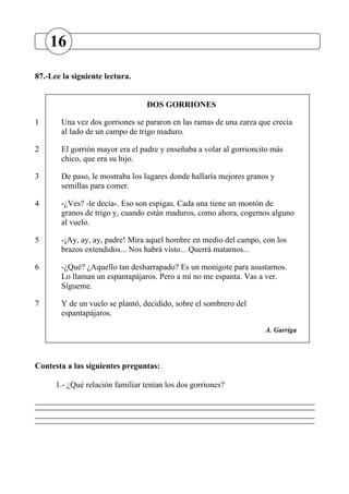 87.-Lee la siguiente lectura.
DOS GORRIONES
1 Una vez dos gorriones se pararon en las ramas de una zarza que crecía
al lado de un campo de trigo maduro.
2 El gorrión mayor era el padre y enseñaba a volar al gorrioncito más
chico, que era su hijo.
3 De paso, le mostraba los lugares donde hallaría mejores granos y
semillas para comer.
4 -¿Ves? -le decía-. Eso son espigas. Cada una tiene un montón de
granos de trigo y, cuando están maduros, como ahora, cogemos alguno
al vuelo.
5 -¡Ay, ay, ay, padre! Mira aquel hombre en medio del campo, con los
brazos extendidos... Nos habrá visto... Querrá matarnos...
6 -¿Qué? ¿Aquello tan desharrapado? Es un monigote para asustarnos.
Lo llaman un espantapájaros. Pero a mí no me espanta. Vas a ver.
Sígueme.
7 Y de un vuelo se plantó, decidido, sobre el sombrero del
espantapájaros.
A. Garriga
Contesta a las siguientes preguntas:
1.- ¿Qué relación familiar tenían los dos gorriones?
16
 