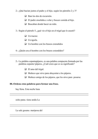 2.- ¿Qué hacían juntos el padre y el hijo, según los párrafos 2 y 3?
Iban los dos de excursión.
El padre enseñaba a volar y buscar comida al hijo.
Buscaban donde hacer un nido.
3.- Según el párrafo 5, ¿qué vio el hijo en el trigal que le asustó?
Un tractor.
Un águila.
Un hombre con los brazos extendidos
4.- ¿Quién era el hombre con los brazos extendidos?
5.- La palabra espantapájaros, es una palabra compuesta formada por las
palabras espanta+pájaros, ¿Cuál crees que es su significado?
El amo del trigal.
Muñeco que sirve para ahuyentar a los pájaros.
Muñeco amigo de los pájaros, que les sirve para posarse.
88.-Ordena estas palabras para formar una frase.
hay llena. Esta noche luna
ocho patas. tiene araña La
La sale gusano. mariposa del
 