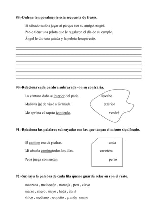 89.-Ordena temporalmente esta secuencia de frases.
El sábado salió a jugar al parque con su amigo Ángel.
Pablo tiene una pelota que le regalaron el día de su cumple.
Ángel le dio una patada y la pelota desapareció.
90.-Relaciona cada palabra subrayada con su contraria.
La ventana daba al interior del patio. derecho
Mañana iré de viaje a Granada. exterior
Me aprieta el zapato izquierdo. vendré
91.-Relaciona las palabras subrayadas con las que tengan el mismo significado.
El camino era de piedras. anda
Mi abuela camina todos los días. carretera
Pepa juega con su can. perro
92.-Subraya la palabra de cada fila que no guarda relación con el resto.
manzana , melocotón , naranja , pera , clavo
marzo , enero , mayo , hada , abril
chico , mediano , pequeño , grande , enano
 