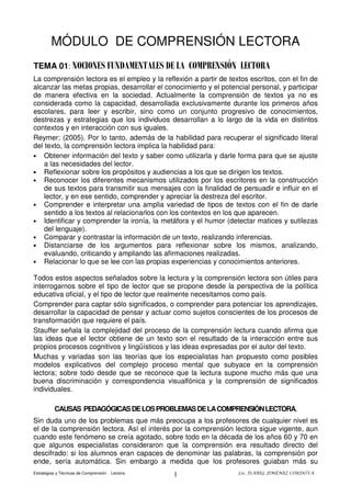 Estrategias y Técnicas de Comprensión Lectora Lic. ISABEL JIMÉNEZ CÓRDOVA
1
MÓDULO DE COMPRENSIÓN LECTORA
La comprensión lectora es el empleo y la reflexión a partir de textos escritos, con el fin de
alcanzar las metas propias, desarrollar el conocimiento y el potencial personal, y participar
de manera efectiva en la sociedad. Actualmente la comprensión de textos ya no es
considerada como la capacidad, desarrollada exclusivamente durante los primeros años
escolares, para leer y escribir, sino como un conjunto progresivo de conocimientos,
destrezas y estrategias que los individuos desarrollan a lo largo de la vida en distintos
contextos y en interacción con sus iguales.
Reymer; (2005). Por lo tanto, además de la habilidad para recuperar el significado literal
del texto, la comprensión lectora implica la habilidad para:
• Obtener información del texto y saber como utilizarla y darle forma para que se ajuste
a las necesidades del lector.
• Reflexionar sobre los propósitos y audiencias a los que se dirigen los textos.
• Reconocer los diferentes mecanismos utilizados por los escritores en la construcción
de sus textos para transmitir sus mensajes con la finalidad de persuadir e influir en el
lector, y en ese sentido, comprender y apreciar la destreza del escritor.
• Comprender e interpretar una amplia variedad de tipos de textos con el fin de darle
sentido a los textos al relacionarlos con los contextos en los que aparecen.
• Identificar y comprender la ironía, la metáfora y el humor (detectar matices y sutilezas
del lenguaje).
• Comparar y contrastar la información de un texto, realizando inferencias.
• Distanciarse de los argumentos para reflexionar sobre los mismos, analizando,
evaluando, criticando y ampliando las afirmaciones realizadas.
• Relacionar lo que se lee con las propias experiencias y conocimientos anteriores.
Todos estos aspectos señalados sobre la lectura y la comprensión lectora son útiles para
interrogarnos sobre el tipo de lector que se propone desde la perspectiva de la política
educativa oficial, y el tipo de lector que realmente necesitamos como país.
Comprender para captar sólo significados, o comprender para potenciar los aprendizajes,
desarrollar la capacidad de pensar y actuar como sujetos conscientes de los procesos de
transformación que requiere el país.
Stauffer señala la complejidad del proceso de la comprensión lectura cuando afirma que
las ideas que el lector obtiene de un texto son el resultado de la interacción entre sus
propios procesos cognitivos y lingüísticos y las ideas expresadas por el autor del texto.
Muchas y variadas son las teorías que los especialistas han propuesto como posibles
modelos explicativos del complejo proceso mental que subyace en la comprensión
lectora; sobre todo desde que se reconoce que la lectura supone mucho más que una
buena discriminación y correspondencia visualfónica y la comprensión de significados
individuales.
CAUSAS PEDAGÓGICASDELOSPROBLEMASDELACOMPRENSIÓNLECTORA.
Sin duda uno de los problemas que más preocupa a los profesores de cualquier nivel es
el de la comprensión lectora. Así el interés por la comprensión lectora sigue vigente, aun
cuando este fenómeno se creía agotado, sobre todo en la década de los años 60 y 70 en
que algunos especialistas consideraron que la comprensión era resultado directo del
descifrado: si los alumnos eran capaces de denominar las palabras, la comprensión por
ende, sería automática. Sin embargo a medida que los profesores guiaban más su
TEMA 01: NOCIONES FUNDAMENTALES DE LA COMPRENSIÓN LECTORA
 