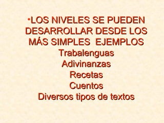 •LOS NIVELES SE PUEDENLOS NIVELES SE PUEDEN
DESARROLLAR DESDE LOSDESARROLLAR DESDE LOS
MÁS SIMPLES EJEMPLOSMÁS SIMPLES EJEMPLOS
TrabalenguasTrabalenguas
AdivinanzasAdivinanzas
RecetasRecetas
CuentosCuentos
Diversos tipos de textosDiversos tipos de textos
 