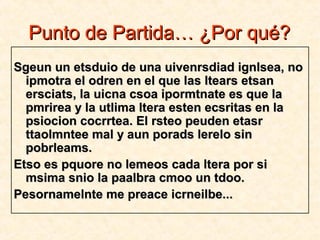 Punto de Partida… ¿Por qué?Punto de Partida… ¿Por qué?
Sgeun un etsduio de una uivenrsdiad ignlsea, noSgeun un etsduio de una uivenrsdiad ignlsea, no
ipmotra el odren en el que las ltears etsanipmotra el odren en el que las ltears etsan
ersciats, la uicna csoa ipormtnate es que laersciats, la uicna csoa ipormtnate es que la
pmrirea y la utlima ltera esten ecsritas en lapmrirea y la utlima ltera esten ecsritas en la
psiocion cocrrtea. El rsteo peuden etasrpsiocion cocrrtea. El rsteo peuden etasr
ttaolmntee mal y aun porads lerelo sinttaolmntee mal y aun porads lerelo sin
pobrleams.pobrleams.
Etso es pquore no lemeos cada ltera por siEtso es pquore no lemeos cada ltera por si
msima snio la paalbra cmoo un tdoo.msima snio la paalbra cmoo un tdoo.
Pesornamelnte me preace icrneilbe...Pesornamelnte me preace icrneilbe...
 