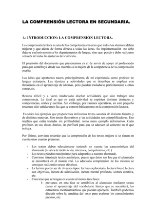 LA COMPRENSIÓN LECTORA EN SECUNDARIA.
1.- INTRODUCCION: LA COMPRENSIÓN LECTORA.
La comprensión lectora es una de las competencias básicas que todos los alumnos deben
mejorar y que afecta de forma directa a todas las áreas. Su implementación no debe
dejarse exclusivamente a los departamentos de lengua, sino que puede y debe realizarse
a través de todas las materias del currículo.
El propósito del documento que presentamos es el de servir de apoyo al profesorado
para que contribuya desde sus materias a la mejora de la competencia de la comprensión
escrita.
Las ideas que aportamos nacen, principalmente, de mi experiencia como profesor de
lengua extranjera. Las técnicas y actividades que se describen se emplean con
frecuencia en el aprendizaje de idiomas, pero pueden trasladarse perfectamente a otros
contextos.
Resulta difícil y a veces inadecuado diseñar actividades que sólo trabajen una
competencia. Lo ideal es que en cada actividad se exploten distintas destrezas y
competencias, orales y escritas. Sin embargo, por razones operativas, en este pequeño
resumen sólo señalaremos las que se centren básicamente en la comprensión lectora.
En todos los ejemplos que proponemos utilizamos textos sacados de distintas fuentes y
de distintas materias. Son textos ilustrativos y las actividades son ejemplificadoras. Eso
implica que están tratadas sin profundidad, como mero ejemplo informativo. Cada
profesor, en sus clases diarias, las perfilará para que se adecuen al contexto en el que
trabaja.
Por último, conviene recordar que la comprensión de los textos mejora si se tienen en
cuenta unas cuantas premisas:
- Los textos deben seleccionarse teniendo en cuenta las características del
alumnado (niveles de motivación, intereses, competencias, etc.)
- Los textos pueden manipularse para adaptarlos a nuestro alumnado.
- Conviene introducir textos auténticos, puesto que éstos son los que el alumnado
se encontrará en el mundo real. La adecuada comprensión de los mismos se
consigue realizando tareas efectivas.
- La lectura puede ser de diversos tipos: lectura exploratoria, lectura lineal, lectura
con objetivos, lectura de asimilación, lectura mental profunda, lectura creativa,
etc.
- Conviene que se tengan en cuenta al menos tres fases:
1- pre-tarea: en esta fase se sensibiliza al alumnado mediante tareas
como el aprendizaje del vocabulario básico que se necesitará, las
estructuras morfosintácticas que puedan aparecen. También podemos
discutir sobre la temática del texto para explorar los conocimientos
previos, etc.
 