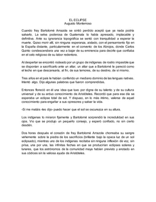 EL ECLIPSE
Augusto Monterroso
Cuando fray Bartolomé Arrazola se sintió perdido aceptó que ya nada podría
salvarlo. La selva poderosa de Guatemala lo había apresado, implacable y
definitiva. Ante su ignorancia topográfica se sentó con tranquilidad a esperar la
muerte. Quiso morir allí, sin ninguna esperanza, aislado, con el pensamiento fijo en
la España distante, particularmente en el convento de los Abrojos, donde Carlos
Quinto condescendiera una vez a bajar de su eminencia para decirle que confiaba
en el celo religioso de su labor redentora.
Al despertar se encontró rodeado por un grupo de indígenas de rostro impasible que
se disponían a sacrificarlo ante un altar, un altar que a Bartolomé le pareció como
el lecho en que descansaría, al fin, de sus temores, de su destino, de sí mismo.
Tres años en el país le habían conferido un mediano dominio de las lenguas nativas.
Intentó algo. Dijo algunas palabras que fueron comprendidas.
Entonces floreció en él una idea que tuvo por digna de su talento y de su cultura
universal y de su arduo conocimiento de Aristóteles. Recordó que para ese día se
esperaba un eclipse total de sol. Y dispuso, en lo más íntimo, valerse de aquel
conocimiento para engañar a sus opresores y salvar la vida.
-Si me matáis -les dijo- puedo hacer que el sol se oscurezca en su altura.
Los indígenas lo miraron fijamente y Bartolomé sorprendió la incredulidad en sus
ojos. Vio que se produjo un pequeño consejo, y esperó confiado, no sin cierto
desdén.
Dos horas después el corazón de fray Bartolomé Arrazola chorreaba su sangre
vehemente sobre la piedra de los sacrificios (brillante bajo la opaca luz de un sol
eclipsado), mientras uno de los indígenas recitaba sin ninguna inflexión de voz, sin
prisa, una por una, las infinitas fechas en que se producirían eclipses solares y
lunares, que los astrónomos de la comunidad maya habían previsto y anotado en
sus códices sin la valiosa ayuda de Aristóteles.
 