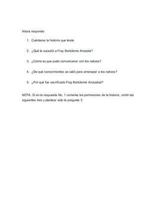 Ahora responde:
1. Cuéntame la historia que leiste
2. ¿Qué le sucedió a Fray Bartolomé Arrazola?
3. ¿Cómo es que pudo comunicarse con los nativos?
4. ¿De qué conocimientos se valió para amenazar a los nativos?
5. ¿Por qué fue sacrificado Fray Bartolomé Arrazabal?
NOTA: Si en la respuesta No. 1 comenta los pormenores de la historia, omitir las
siguientes tres y plantear sólo la pregunta 5
 