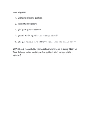 Ahora responde:
1. Cuéntame la historia que leiste
2. ¿Quién fue Roald Dahl?
3. ¿De qué le gustaba escribir?
4. ¿Cuáles fueron algunos de los libros que escribió?
5. ¿De qué crees que habla el libro Cuentos en verso para niños perversos?
NOTA: Si en la respuesta No. 1 comenta los promenores de la historia (Quién fue
Roald Dalh, sus gustos, sus libros y el contenido de ellos) plantear sólo la
pregunta 5
 