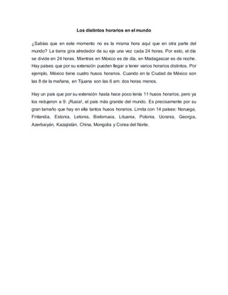 Los distintos horarios en el mundo
¿Sabías que en este momento no es la misma hora aquí que en otra parte del
mundo? La tierra gira alrededor de su eje una vez cada 24 horas. Por esto, el día
se divide en 24 horas. Mientras en México es de día, en Madagascar es de noche.
Hay países que por su extensión pueden llegar a tener varios horarios distintos. Por
ejemplo, México tiene cuatro husos horarios. Cuando en la Ciudad de México son
las 8 de la mañana, en Tijuana son las 6 am: dos horas menos.
Hay un país que por su extensión hasta hace poco tenía 11 husos horarios, pero ya
los redujeron a 9: ¡Rusia!, el país más grande del mundo. Es precisamente por su
gran tamaño que hay en ella tantos husos horarios. Limita con 14 países: Noruega,
Finlandia, Estonia, Letonia, Bielorrusia, Lituania, Polonia, Ucrania, Georgia,
Azerbaiyán, Kazajistán, China, Mongolia y Corea del Norte.
 