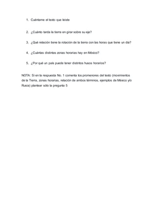 1. Cuéntame el texto que leiste
2. ¿Cuánto tarda la tierra en girar sobre su eje?
3. ¿Qué relación tiene la rotación de la tierra con las horas que tiene un día?
4. ¿Cuántas distintas zonas horarias hay en México?
5. ¿Por qué un país puede tener distintos husos horarios?
NOTA: Si en la respuesta No. 1 comenta los promenores del texto (movimientos
de la Tierra, zonas horarias, relación de ambos términos, ejemplos de México y/o
Rusia) plantear sólo la pregunta 5
 