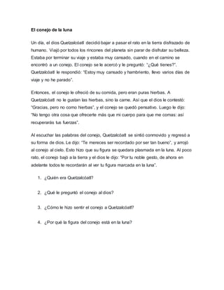 El conejo de la luna
Un día, el dios Quetzalcóatl decidió bajar a pasar el rato en la tierra disfrazado de
humano. Viajó por todos los rincones del planeta sin parar de disfrutar su belleza.
Estaba por terminar su viaje y estaba muy cansado, cuando en el camino se
encontró a un conejo. El conejo se le acercó y le preguntó: “¿Qué tienes?”.
Quetzalcóatl le respondió: “Estoy muy cansado y hambriento, llevo varios días de
viaje y no he parado”.
Entonces, el conejo le ofreció de su comida, pero eran puras hierbas. A
Quetzalcóatl no le gustan las hierbas, sino la carne. Así que el dios le contestó:
“Gracias, pero no como hierbas”, y el conejo se quedó pensativo. Luego le dijo:
“No tengo otra cosa que ofrecerte más que mi cuerpo para que me comas: así
recuperarás tus fuerzas”.
Al escuchar las palabras del conejo, Quetzalcóatl se sintió conmovido y regresó a
su forma de dios. Le dijo: “Te mereces ser recordado por ser tan bueno”, y arrojó
al conejo al cielo. Esto hizo que su figura se quedara plasmada en la luna. Al poco
rato, el conejo bajó a la tierra y el dios le dijo: “Por tu noble gesto, de ahora en
adelante todos te recordarán al ver tu figura marcada en la luna”.
1. ¿Quién era Quetzalcóatl?
2. ¿Qué le preguntó el conejo al dios?
3. ¿Cómo le hizo sentir el conejo a Quetzalcóatl?
4. ¿Por qué la figura del conejo está en la luna?
 