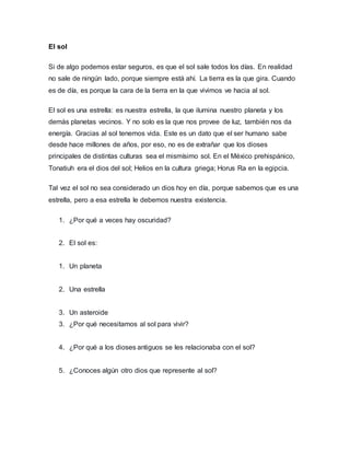 El sol
Si de algo podemos estar seguros, es que el sol sale todos los días. En realidad
no sale de ningún lado, porque siempre está ahí. La tierra es la que gira. Cuando
es de día, es porque la cara de la tierra en la que vivimos ve hacia al sol.
El sol es una estrella: es nuestra estrella, la que ilumina nuestro planeta y los
demás planetas vecinos. Y no solo es la que nos provee de luz, también nos da
energía. Gracias al sol tenemos vida. Este es un dato que el ser humano sabe
desde hace millones de años, por eso, no es de extrañar que los dioses
principales de distintas culturas sea el mismísimo sol. En el México prehispánico,
Tonatiuh era el dios del sol; Helios en la cultura griega; Horus Ra en la egipcia.
Tal vez el sol no sea considerado un dios hoy en día, porque sabemos que es una
estrella, pero a esa estrella le debemos nuestra existencia.
1. ¿Por qué a veces hay oscuridad?
2. El sol es:
1. Un planeta
2. Una estrella
3. Un asteroide
3. ¿Por qué necesitamos al sol para vivir?
4. ¿Por qué a los dioses antiguos se les relacionaba con el sol?
5. ¿Conoces algún otro dios que represente al sol?
 