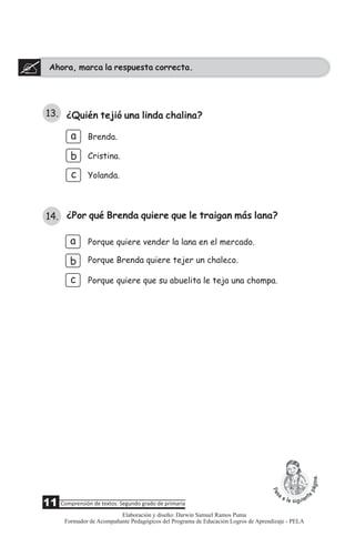 ¿Quién tejió una linda chalina?
a
b
c
Brenda.
Cristina.
Yolanda.
Ahora, marca la respuesta correcta.
b
c
Porque quiere vender la lana en el mercado.
Porque Brenda quiere tejer un chaleco.
Porque quiere que su abuelita le teja una chompa.
¿Por qué Brenda quiere que le traigan más lana?
13.
14.
a
11 Comprensión de textos: Segundo grado de primaria
Elaboración y diseño: Darwin Samuel Ramos Puma
Formador de Acompañante Pedagógicos del Programa de Educación Logros de Aprendizaje - PELA
 