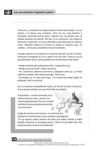 Lee con atención el siguiente cuento:
Cierta vez, a orillas de una laguna hubo un fiesta de animales, un cuy
asistió a la fiesta muy contento. Este cuy era muy bailarín y
festejaba haciendo mucha bulla. Además era tan glotón que no
dejaba comida a los demás. Por eso, en un momento, sus amigos le
llamaron la atención. el cuy se disculpó y prometió que no comería
tanto. También estaba en la fiesta su amiga la vizcacha. Ella, en
cambio, comía poco y bailaba sin hacer escándalo.
Cuando todavía era temprano la vizcacha decidió irse de la fiesta.
Entonces le preguntó al cuy si quería irse con ella. Como al cuy le
gustaba bailar tanto, quiso quedarse en la fiesta hasta más tarde.
-Amiga vizcacha ¿por qué quieres irte? - preguntó el cuy.
-Amigo cuy, ya es tarde - dijo la vizcacha.
- No, vizcachita, deberías divertirte y alegrarte como yo. La fiesta
todavía no acaba. Ven y baila conmigo - dijo el cuy.
- No amigo cuy, mi casa está lejos. Y el camino que debo seguir es
peligroso -dijo la vizcacha.
Así, la vizcacha se despidió de todos y se fue de la fiesta. Entonces,
el cuy se puso a bailar con una chinchilla muy alegre.
Al atardecer, muchos animales ya se
habían ido a sus casas, pero el cuy
continuaba bailando. Por eso, cuando
salió de la fiesta ya había oscurecido
y era de noche.
Luego de caminar unos metros, un enorme puma
salió por encima de unas rocas y empezó a perseguirlo.
El cuy apenas podía caminar de tanto que había comido y había
bailado. Mientras se escapaba pensó: “Ahora sé que debí salir más
temprano para no estar en problemas”.
12 Comprensión de textos: Segundo grado de primaria
Elaboración y diseño: Darwin Samuel Ramos Puma
Formador de Acompañante Pedagógicos del Programa de Educación Logros de Aprendizaje - PELA
 