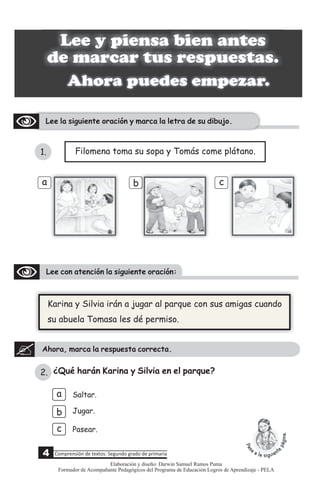 Ahora puedes empezar.
Lee la siguiente oración y marca la letra de su dibujo.
Lee y piensa bien antes
de marcar tus respuestas.
1. Filomena toma su sopa y Tomás come plátano.
b c
a
4 Comprensión de textos: Segundo grado de primaria
Lee con atención la siguiente oración:
Ahora, marca la respuesta correcta.
Karina y Silvia irán a jugar al parque con sus amigas cuando
su abuela Tomasa les dé permiso.
¿Qué harán Karina y Silvia en el parque?
a
b
c
Saltar.
Pasear.
Jugar.
2.
Elaboración y diseño: Darwin Samuel Ramos Puma
Formador de Acompañante Pedagógicos del Programa de Educación Logros de Aprendizaje - PELA
 