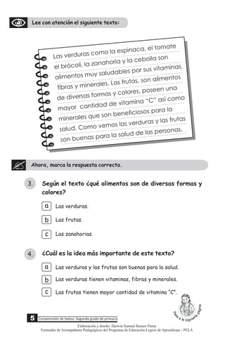 Lee con atención el siguiente texto:
Ahora, marca la respuesta correcta.
5 Comprensión de textos: Segundo grado de primaria
3.
4.
Según el texto ¿qué alimentos son de diversas formas y
colores?
a
c
b
Las verduras.
Las zanahorias.
Las frutas.
c
b
a
Las verduras tienen vitaminas, fibras y minerales.
Las verduras y las frutas son buenas para la salud.
¿Cuál es la idea más importante de este texto?
La verduras como la esp naca, l tomate
s
i e
e bróco i, la zanah ri y la ceb lla s n
l l o a o o
alimentos mu s ludables p r su vita i s,
y a
o s m na
f bras y mine ales. Las frutas, son al m nto
i
r
i e s
de diversas o as y c l res, pose n u a
f rm o o e n
mayor c tida de vi am na “ ” as como
an d t i C í
minera es u son bene iciosos para la
l q e f
salud. Como v mos as e duras la fr ta
e l v r y s u s
son buena par la salud d las per o s.
s a e s na
Las frutas tienen mayor cantidad de vitamina “C”.
Elaboración y diseño: Darwin Samuel Ramos Puma
Formador de Acompañante Pedagógicos del Programa de Educación Logros de Aprendizaje - PELA
 