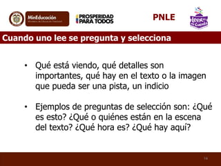 • Qué está viendo, qué detalles son
importantes, qué hay en el texto o la imagen
que pueda ser una pista, un indicio
• Ejemplos de preguntas de selección son: ¿Qué
es esto? ¿Qué o quiénes están en la escena
del texto? ¿Qué hora es? ¿Qué hay aquí?
14
Cuando uno lee se pregunta y selecciona
PNLE
 