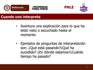 Cuando uno interpreta
• Aventura una explicación para lo que ha
leído visto o escuchado hasta el
momento
• Ejemplos de preguntas de interpretación
son: ¿Qué está pasando?¿Qué ha
sucedido? ¿En dónde estamos?¿Cuánto
tiempo ha pasado?
15
PNLE
 