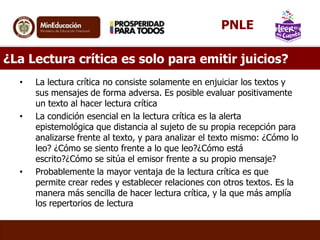 ¿La Lectura crítica es solo para emitir juicios?
• La lectura crítica no consiste solamente en enjuiciar los textos y
sus mensajes de forma adversa. Es posible evaluar positivamente
un texto al hacer lectura crítica
• La condición esencial en la lectura crítica es la alerta
epistemológica que distancia al sujeto de su propia recepción para
analizarse frente al texto, y para analizar el texto mismo: ¿Cómo lo
leo? ¿Cómo se siento frente a lo que leo?¿Cómo está
escrito?¿Cómo se sitúa el emisor frente a su propio mensaje?
• Probablemente la mayor ventaja de la lectura crítica es que
permite crear redes y establecer relaciones con otros textos. Es la
manera más sencilla de hacer lectura crítica, y la que más amplía
los repertorios de lectura
PNLE
 