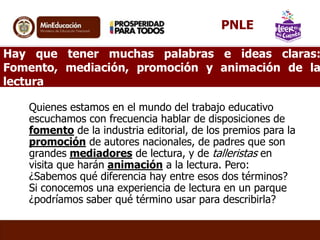 Hay que tener muchas palabras e ideas claras:
Fomento, mediación, promoción y animación de la
lectura
Quienes estamos en el mundo del trabajo educativo
escuchamos con frecuencia hablar de disposiciones de
fomento de la industria editorial, de los premios para la
promoción de autores nacionales, de padres que son
grandes mediadores de lectura, y de talleristas en
visita que harán animación a la lectura. Pero:
¿Sabemos qué diferencia hay entre esos dos términos?
Si conocemos una experiencia de lectura en un parque
¿podríamos saber qué término usar para describirla?
PNLE
 
