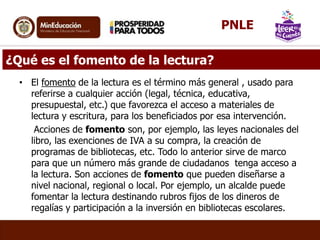 ¿Qué es el fomento de la lectura?
• El fomento de la lectura es el término más general , usado para
referirse a cualquier acción (legal, técnica, educativa,
presupuestal, etc.) que favorezca el acceso a materiales de
lectura y escritura, para los beneficiados por esa intervención.
Acciones de fomento son, por ejemplo, las leyes nacionales del
libro, las exenciones de IVA a su compra, la creación de
programas de bibliotecas, etc. Todo lo anterior sirve de marco
para que un número más grande de ciudadanos tenga acceso a
la lectura. Son acciones de fomento que pueden diseñarse a
nivel nacional, regional o local. Por ejemplo, un alcalde puede
fomentar la lectura destinando rubros fijos de los dineros de
regalías y participación a la inversión en bibliotecas escolares.
PNLE
 