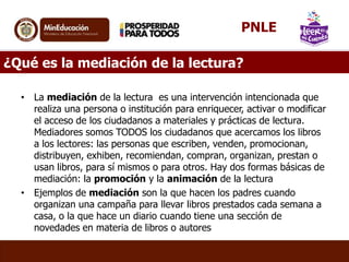 ¿Qué es la mediación de la lectura?
• La mediación de la lectura es una intervención intencionada que
realiza una persona o institución para enriquecer, activar o modificar
el acceso de los ciudadanos a materiales y prácticas de lectura.
Mediadores somos TODOS los ciudadanos que acercamos los libros
a los lectores: las personas que escriben, venden, promocionan,
distribuyen, exhiben, recomiendan, compran, organizan, prestan o
usan libros, para sí mismos o para otros. Hay dos formas básicas de
mediación: la promoción y la animación de la lectura
• Ejemplos de mediación son la que hacen los padres cuando
organizan una campaña para llevar libros prestados cada semana a
casa, o la que hace un diario cuando tiene una sección de
novedades en materia de libros o autores
PNLE
 