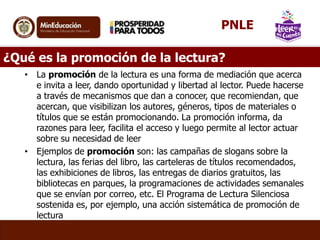 ¿Qué es la promoción de la lectura?
• La promoción de la lectura es una forma de mediación que acerca
e invita a leer, dando oportunidad y libertad al lector. Puede hacerse
a través de mecanismos que dan a conocer, que recomiendan, que
acercan, que visibilizan los autores, géneros, tipos de materiales o
títulos que se están promocionando. La promoción informa, da
razones para leer, facilita el acceso y luego permite al lector actuar
sobre su necesidad de leer
• Ejemplos de promoción son: las campañas de slogans sobre la
lectura, las ferias del libro, las carteleras de títulos recomendados,
las exhibiciones de libros, las entregas de diarios gratuitos, las
bibliotecas en parques, la programaciones de actividades semanales
que se envían por correo, etc. El Programa de Lectura Silenciosa
sostenida es, por ejemplo, una acción sistemática de promoción de
lectura
PNLE
 