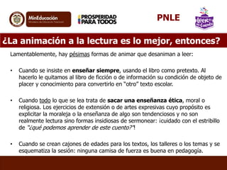 ¿La animación a la lectura es lo mejor, entonces?
Lamentablemente, hay pésimas formas de animar que desaniman a leer:
• Cuando se insiste en enseñar siempre, usando el libro como pretexto. Al
hacerlo le quitamos al libro de ficción o de información su condición de objeto de
placer y conocimiento para convertirlo en “otro” texto escolar.
• Cuando todo lo que se lea trata de sacar una enseñanza ética, moral o
religiosa. Los ejercicios de extensión o de artes expresivas cuyo propósito es
explicitar la moraleja o la enseñanza de algo son tendenciosos y no son
realmente lectura sino formas insidiosas de sermonear: ¡cuidado con el estribillo
de “¿qué podemos aprender de este cuento?”!
• Cuando se crean cajones de edades para los textos, los talleres o los temas y se
esquematiza la sesión: ninguna camisa de fuerza es buena en pedagogía.
PNLE
 