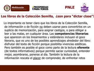 Los libros de la Colección Semilla, ¿son para “dictar clase”?
Lo importante es tener claro que los libros de la Colección Semilla,
de información o de ficción no deben usarse para convertirlos en un
suplicio de memorización, para asignar castigos, o para obligar a
leer a las malas, en cualquier área. Las competencias literarias
que aparecen en los lineamientos y estándares incluyen el goce
literario, que es uno de los posibles aprendizajes alrededor del libro:
disfrutar del texto de ficción porque posibilita vivencias estéticas.
Pero también es posible el goce como parte de la lectura eferente
(de textos informativos) porque permite saciar curiosidad, entender
mejor, asombrarse, ponerse al día. También la lectura de la
información rescata el placer de comprender, de enfrentar retos
PNLE
 