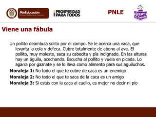 Viene una fábula
Un pollito deambula solito por el campo. Se le acerca una vaca, que
levanta la cola y defeca. Cubre totalmente de abono al ave. El
pollito, muy molesto, saca su cabecita y pía indignado. En las alturas
hay un águila, acechando. Escucha al pollito y vuela en picada. Lo
agarra por gaznate y se lo lleva como alimento para sus aguiluchos.
Moraleja 1: No todo el que te cubre de caca es un enemigo
Moraleja 2: No todo el que te saca de la caca es un amigo
Moraleja 3: Si estás con la caca al cuello, es mejor no decir ni pío
PNLE
 