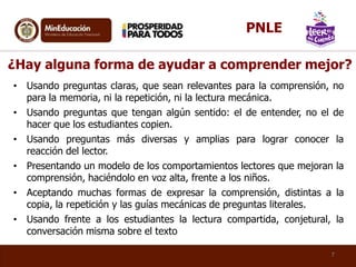 ¿Hay alguna forma de ayudar a comprender mejor?
• Usando preguntas claras, que sean relevantes para la comprensión, no
para la memoria, ni la repetición, ni la lectura mecánica.
• Usando preguntas que tengan algún sentido: el de entender, no el de
hacer que los estudiantes copien.
• Usando preguntas más diversas y amplias para lograr conocer la
reacción del lector.
• Presentando un modelo de los comportamientos lectores que mejoran la
comprensión, haciéndolo en voz alta, frente a los niños.
• Aceptando muchas formas de expresar la comprensión, distintas a la
copia, la repetición y las guías mecánicas de preguntas literales.
• Usando frente a los estudiantes la lectura compartida, conjetural, la
conversación misma sobre el texto
7
PNLE
 