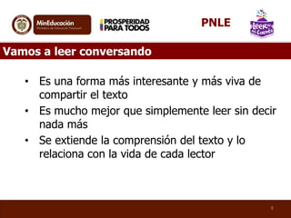 • Es una forma más interesante y más viva de
compartir el texto
• Es mucho mejor que simplemente leer sin decir
nada más
• Se extiende la comprensión del texto y lo
relaciona con la vida de cada lector
8
Vamos a leer conversando
PNLE
 