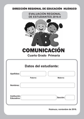 DIRECCIÓN REGIONAL DE EDUCACIÓN HUÁNUCO
COMUNICACIÓN
Cuarto Grado Primaria
Datos del estudiante:
Apellidos:
Paterno Materno
Nombres:
Institución
Educativa: Sección:
Huánuco, noviembre de 2016.
EVALUACIÓN REGIONAL
DE ESTUDIANTES 2016-II
 