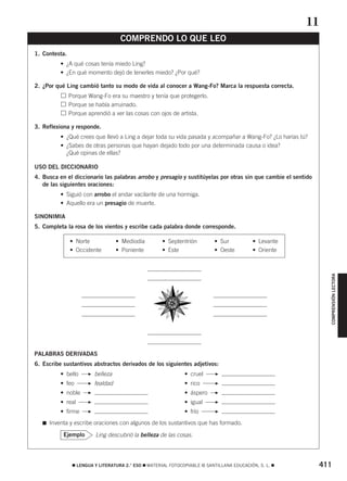 COMPRENSIÓN LECTORA 
COMPRENDO LO QUE LEO 
• Norte • Mediodía • Septentrión • Sur • Levante 
• Occidente • Poniente • Este • Oeste • Oriente 
F F 
F F 
F F 
F F 
F F 
 LENGUA Y LITERATURA 2.° ESO  MATERIAL FOTOCOPIABLE © SANTILLANA EDUCACIÓN, S. L.  411 
1. Contesta. 
• ¿A qué cosas tenía miedo Ling? 
• ¿En qué momento dejó de tenerles miedo? ¿Por qué? 
2. ¿Por qué Ling cambió tanto su modo de vida al conocer a Wang-Fo? Marca la respuesta correcta. 
Porque Wang-Fo era su maestro y tenía que protegerlo. 
Porque se había arruinado. 
Porque aprendió a ver las cosas con ojos de artista. 
3. Reflexiona y responde. 
• ¿Qué crees que llevó a Ling a dejar toda su vida pasada y acompañar a Wang-Fo? ¿Lo harías tú? 
• ¿Sabes de otras personas que hayan dejado todo por una determinada causa o idea? 
¿Qué opinas de ellas? 
USO DEL DICCIONARIO 
4. Busca en el diccionario las palabras arrobo y presagio y sustitúyelas por otras sin que cambie el sentido 
de las siguientes oraciones: 
• Siguió con arrobo el andar vacilante de una hormiga. 
• Aquello era un presagio de muerte. 
SINONIMIA 
5. Completa la rosa de los vientos y escribe cada palabra donde corresponde. 
PALABRAS DERIVADAS 
6. Escribe sustantivos abstractos derivados de los siguientes adjetivos: 
• bello belleza • cruel 
• feo fealdad • rico 
• noble • áspero 
• real • igual 
• firme • frío 
 Inventa y escribe oraciones con algunos de los sustantivos que has formado. 
Ejemplo Ling descubrió la belleza de las cosas. 
11 
 